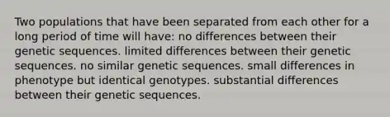 Two populations that have been separated from each other for a long period of time will have: no differences between their genetic sequences. limited differences between their genetic sequences. no similar genetic sequences. small differences in phenotype but identical genotypes. substantial differences between their genetic sequences.