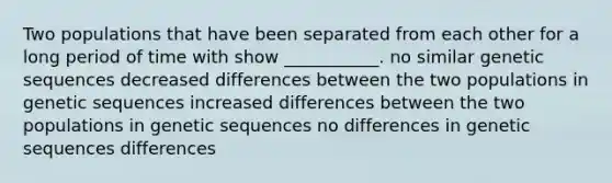 Two populations that have been separated from each other for a long period of time with show ___________. no similar genetic sequences decreased differences between the two populations in genetic sequences increased differences between the two populations in genetic sequences no differences in genetic sequences differences