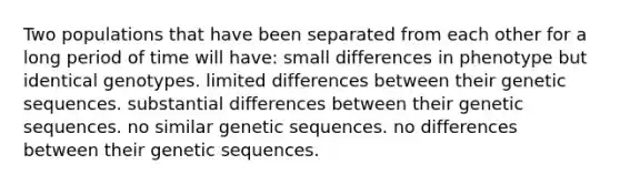 Two populations that have been separated from each other for a long period of time will have: small differences in phenotype but identical genotypes. limited differences between their genetic sequences. substantial differences between their genetic sequences. no similar genetic sequences. no differences between their genetic sequences.