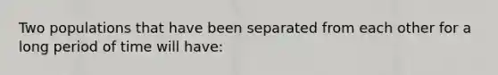 Two populations that have been separated from each other for a long period of time will have: