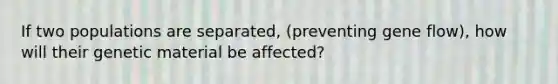 If two populations are separated, (preventing gene flow), how will their genetic material be affected?