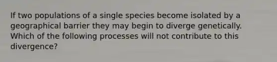 If two populations of a single species become isolated by a geographical barrier they may begin to diverge genetically. Which of the following processes will not contribute to this divergence?