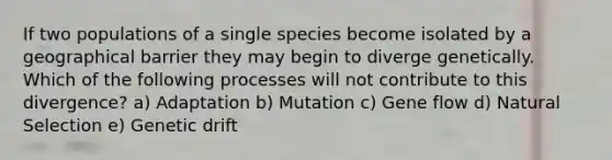 If two populations of a single species become isolated by a geographical barrier they may begin to diverge genetically. Which of the following processes will not contribute to this divergence? a) Adaptation b) Mutation c) Gene flow d) Natural Selection e) Genetic drift