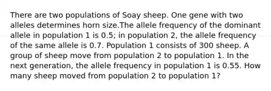 There are two populations of Soay sheep. One gene with two alleles determines horn size.The allele frequency of the dominant allele in population 1 is 0.5; in population 2, the allele frequency of the same allele is 0.7. Population 1 consists of 300 sheep. A group of sheep move from population 2 to population 1. In the next generation, the allele frequency in population 1 is 0.55. How many sheep moved from population 2 to population 1?