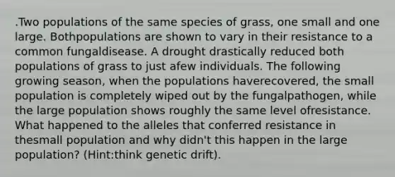 .Two populations of the same species of grass, one small and one large. Bothpopulations are shown to vary in their resistance to a common fungaldisease. A drought drastically reduced both populations of grass to just afew individuals. The following growing season, when the populations haverecovered, the small population is completely wiped out by the fungalpathogen, while the large population shows roughly the same level ofresistance. What happened to the alleles that conferred resistance in thesmall population and why didn't this happen in the large population? (​Hint:think genetic drift).