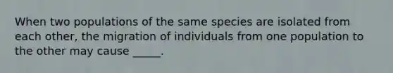 When two populations of the same species are isolated from each other, the migration of individuals from one population to the other may cause _____.