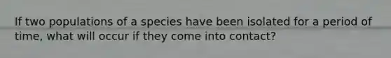 If two populations of a species have been isolated for a period of time, what will occur if they come into contact?