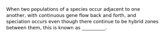 When two populations of a species occur adjacent to one another, with continuous gene flow back and forth, and speciation occurs even though there continue to be hybrid zones between them, this is known as __________.