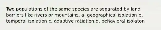 Two populations of the same species are separated by land barriers like rivers or mountains. a. geographical isolation b. temporal isolation c. adaptive ratiation d. behavioral isolaton