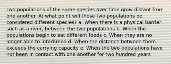 Two populations of the same species over time grow distant from one another. At what point will these two populations be considered different species? a. When there is a physical barrier, such as a river, between the two populations b. When the populations begin to eat different foods c. When they are no longer able to interbreed d. When the distance between them exceeds the carrying capacity e. When the two populations have not been in contact with one another for two hundred years