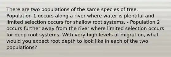 There are two populations of the same species of tree. - Population 1 occurs along a river where water is plentiful and limited selection occurs for shallow root systems. - Population 2 occurs further away from the river where limited selection occurs for deep root systems. With very high levels of migration, what would you expect root depth to look like in each of the two populations?