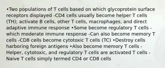 •Two populations of T cells based on which glycoprotein surface receptors displayed -CD4 cells usually become helper T cells (TH); activate B cells, other T cells, macrophages, and direct adaptive immune response •Some become regulatory T cells - which moderate immune response -Can also become memory T cells -CD8 cells become cytotoxic T cells (TC) •Destroy cells harboring foreign antigens •Also become memory T cells -Helper, cytotoxic, and regulatory T cells are activated T cells -Naive T cells simply termed CD4 or CD8 cells