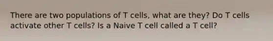 There are two populations of T cells, what are they? Do T cells activate other T cells? Is a Naive T cell called a T cell?