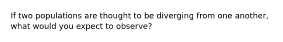 If two populations are thought to be diverging from one another, what would you expect to observe?