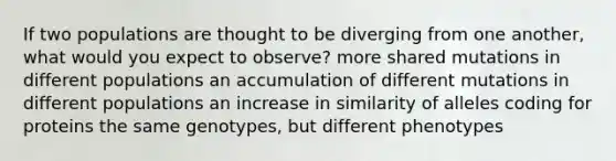 If two populations are thought to be diverging from one another, what would you expect to observe? more shared mutations in different populations an accumulation of different mutations in different populations an increase in similarity of alleles coding for proteins the same genotypes, but different phenotypes