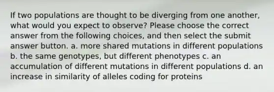 If two populations are thought to be diverging from one another, what would you expect to observe? Please choose the correct answer from the following choices, and then select the submit answer button. a. more shared mutations in different populations b. the same genotypes, but different phenotypes c. an accumulation of different mutations in different populations d. an increase in similarity of alleles coding for proteins