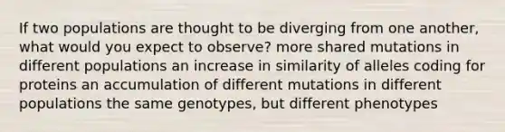 If two populations are thought to be diverging from one another, what would you expect to observe? more shared mutations in different populations an increase in similarity of alleles coding for proteins an accumulation of different mutations in different populations the same genotypes, but different phenotypes