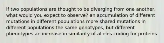 If two populations are thought to be diverging from one another, what would you expect to observe? an accumulation of different mutations in different populations more shared mutations in different populations the same genotypes, but different phenotypes an increase in similarity of alleles coding for proteins