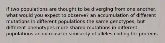 If two populations are thought to be diverging from one another, what would you expect to observe? an accumulation of different mutations in different populations the same genotypes, but different phenotypes more shared mutations in different populations an increase in similarity of alleles coding for proteins