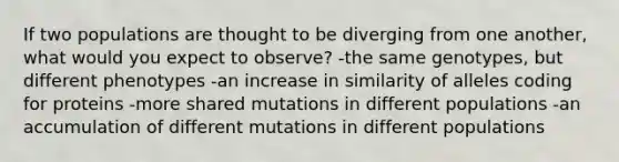 If two populations are thought to be diverging from one another, what would you expect to observe? -the same genotypes, but different phenotypes -an increase in similarity of alleles coding for proteins -more shared mutations in different populations -an accumulation of different mutations in different populations