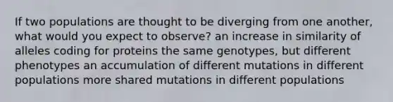 If two populations are thought to be diverging from one another, what would you expect to observe? an increase in similarity of alleles coding for proteins the same genotypes, but different phenotypes an accumulation of different mutations in different populations more shared mutations in different populations