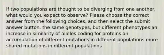 If two populations are thought to be diverging from one another, what would you expect to observe? Please choose the correct answer from the following choices, and then select the submit answer button. the same genotypes, but different phenotypes an increase in similarity of alleles coding for proteins an accumulation of different mutations in different populations more shared mutations in different populations