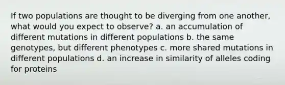 If two populations are thought to be diverging from one another, what would you expect to observe? a. an accumulation of different mutations in different populations b. the same genotypes, but different phenotypes c. more shared mutations in different populations d. an increase in similarity of alleles coding for proteins