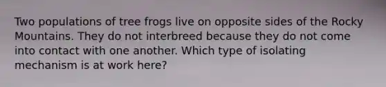 Two populations of tree frogs live on opposite sides of the Rocky Mountains. They do not interbreed because they do not come into contact with one another. Which type of isolating mechanism is at work here?