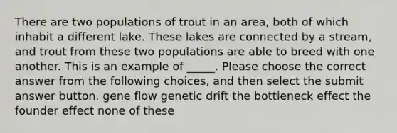 There are two populations of trout in an area, both of which inhabit a different lake. These lakes are connected by a stream, and trout from these two populations are able to breed with one another. This is an example of _____. Please choose the correct answer from the following choices, and then select the submit answer button. gene flow genetic drift the bottleneck effect the founder effect none of these