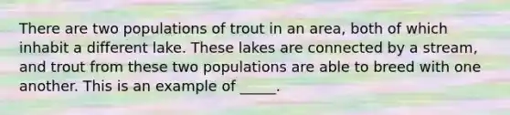 There are two populations of trout in an area, both of which inhabit a different lake. These lakes are connected by a stream, and trout from these two populations are able to breed with one another. This is an example of _____.