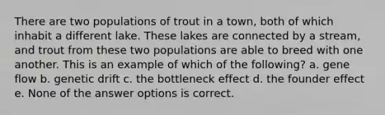 There are two populations of trout in a town, both of which inhabit a different lake. These lakes are connected by a stream, and trout from these two populations are able to breed with one another. This is an example of which of the following? a. gene flow b. genetic drift c. the bottleneck effect d. the founder effect e. None of the answer options is correct.