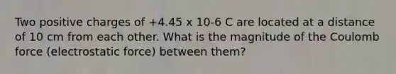 Two positive charges of +4.45 x 10-6 C are located at a distance of 10 cm from each other. What is the magnitude of the Coulomb force (electrostatic force) between them?