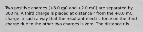 Two positive charges (+8.0 mC and +2.0 mC) are separated by 300 m. A third charge is placed at distance r from the +8.0 mC charge in such a way that the resultant electric force on the third charge due to the other two charges is zero. The distance r is