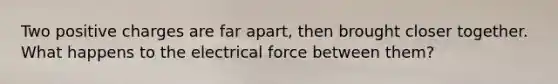 Two positive charges are far apart, then brought closer together. What happens to the electrical force between them?