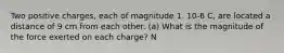 Two positive charges, each of magnitude 1. 10-6 C, are located a distance of 9 cm from each other. (a) What is the magnitude of the force exerted on each charge? N