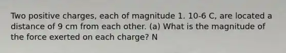 Two positive charges, each of magnitude 1. 10-6 C, are located a distance of 9 cm from each other. (a) What is the magnitude of the force exerted on each charge? N