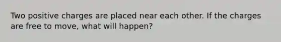 Two positive charges are placed near each other. If the charges are free to move, what will happen?