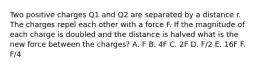 Two positive charges Q1 and Q2 are separated by a distance r. The charges repel each other with a force F. If the magnitude of each charge is doubled and the distance is halved what is the new force between the charges? A. F B. 4F C. 2F D. F/2 E. 16F F. F/4