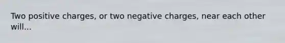 Two positive charges, or two negative charges, near each other will...