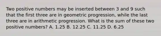 Two positive numbers may be inserted between 3 and 9 such that the first three are in geometric progression, while the last three are in arithmetic progression. What is the sum of these two positive numbers? A. 1.25 B. 12.25 C. 11.25 D. 6.25