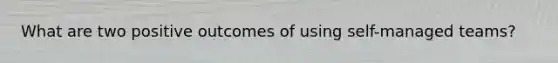What are two positive outcomes of using self-managed teams?