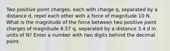 Two positive point charges, each with charge q, separated by a distance d, repel each other with a force of magnitude 10 N. What is the magnitude of the force between two positive point charges of magnitude 6.57 q, separated by a distance 3.4 d in units of N? Enter a number with two digits behind the decimal point.