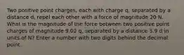 Two positive point charges, each with charge q, separated by a distance d, repel each other with a force of magnitude 20 N. What is the magnitude of the force between two positive point charges of magnitude 9.02 q, separated by a distance 3.9 d in units of N? Enter a number with two digits behind the decimal point.