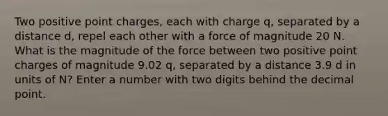 Two positive point charges, each with charge q, separated by a distance d, repel each other with a force of magnitude 20 N. What is the magnitude of the force between two positive point charges of magnitude 9.02 q, separated by a distance 3.9 d in units of N? Enter a number with two digits behind the decimal point.