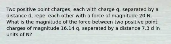 Two positive point charges, each with charge q, separated by a distance d, repel each other with a force of magnitude 20 N. What is the magnitude of the force between two positive point charges of magnitude 16.14 q, separated by a distance 7.3 d in units of N?