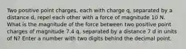 Two positive point charges, each with charge q, separated by a distance d, repel each other with a force of magnitude 10 N. What is the magnitude of the force between two positive point charges of magnitude 7.4 q, separated by a distance 7 d in units of N? Enter a number with two digits behind the decimal point.