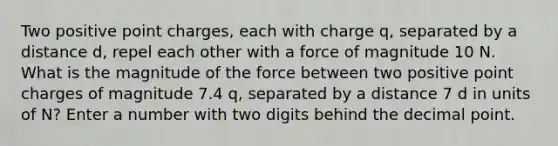 Two positive point charges, each with charge q, separated by a distance d, repel each other with a force of magnitude 10 N. What is the magnitude of the force between two positive point charges of magnitude 7.4 q, separated by a distance 7 d in units of N? Enter a number with two digits behind the decimal point.