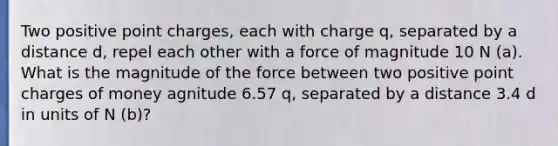 Two positive point charges, each with charge q, separated by a distance d, repel each other with a force of magnitude 10 N (a). What is the magnitude of the force between two positive point charges of money agnitude 6.57 q, separated by a distance 3.4 d in units of N (b)?