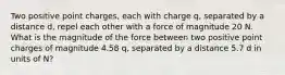 Two positive point charges, each with charge q, separated by a distance d, repel each other with a force of magnitude 20 N. What is the magnitude of the force between two positive point charges of magnitude 4.58 q, separated by a distance 5.7 d in units of N?