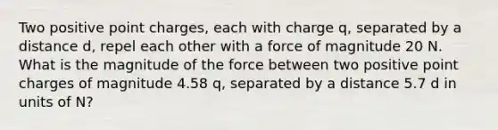 Two positive point charges, each with charge q, separated by a distance d, repel each other with a force of magnitude 20 N. What is the magnitude of the force between two positive point charges of magnitude 4.58 q, separated by a distance 5.7 d in units of N?